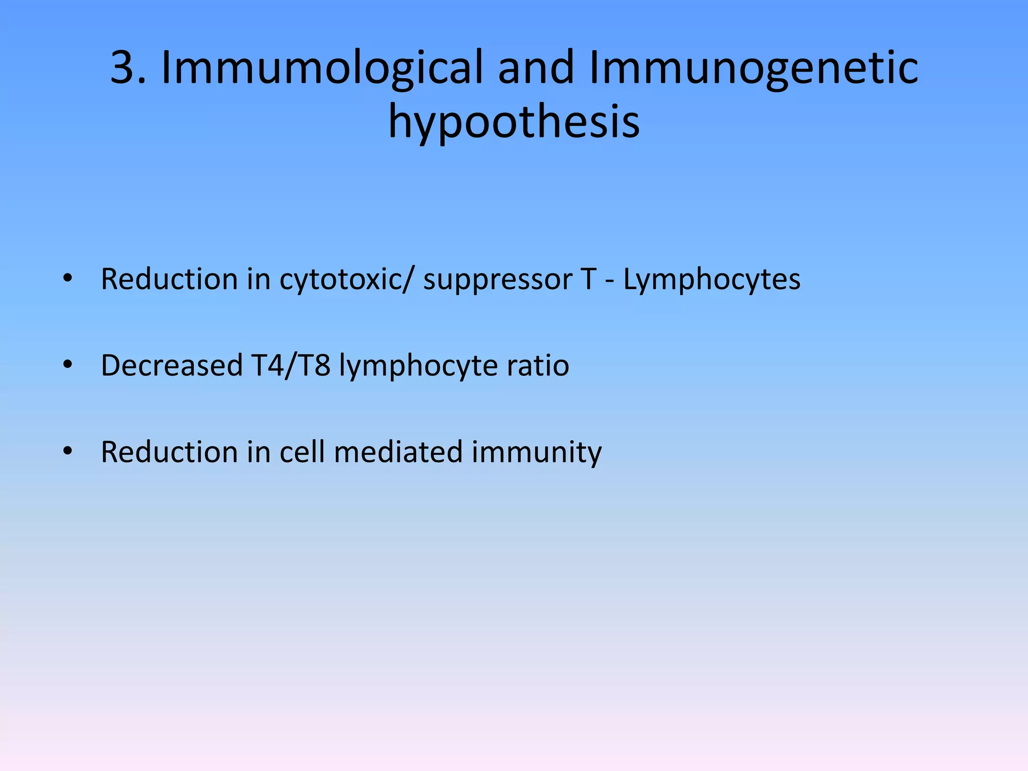 3. Immumological and Immunogenetic
hypoothesis
• Reduction in cytotoxic/ suppressor T - Lymphocytes
• Decreased T4/T8 lymphocyte ratio
• Reduction in cell mediated immunity
 