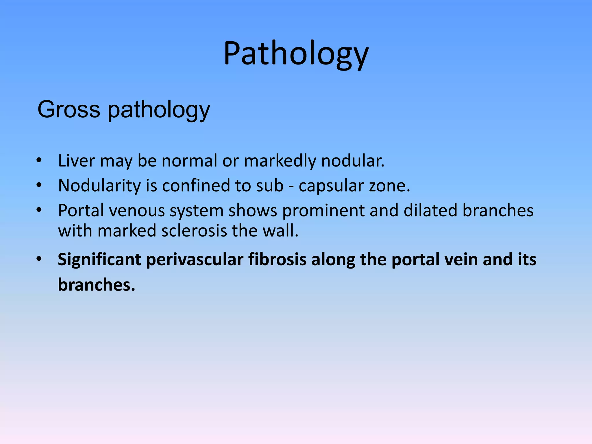 Pathology
• Liver may be normal or markedly nodular.
• Nodularity is confined to sub - capsular zone.
• Portal venous system shows prominent and dilated branches
with marked sclerosis the wall.
• Significant perivascular fibrosis along the portal vein and its
branches.
Gross pathology
 
