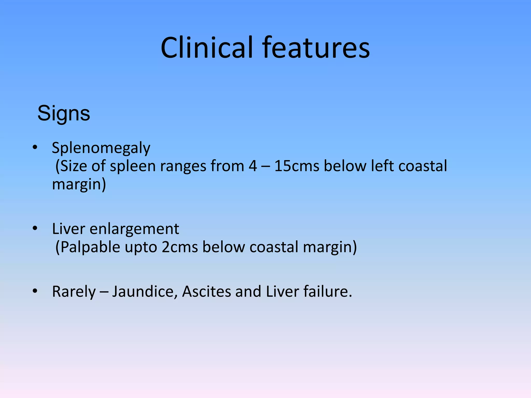 Clinical features
• Splenomegaly
(Size of spleen ranges from 4 – 15cms below left coastal
margin)
• Liver enlargement
(Palpable upto 2cms below coastal margin)
• Rarely – Jaundice, Ascites and Liver failure.
Signs
 