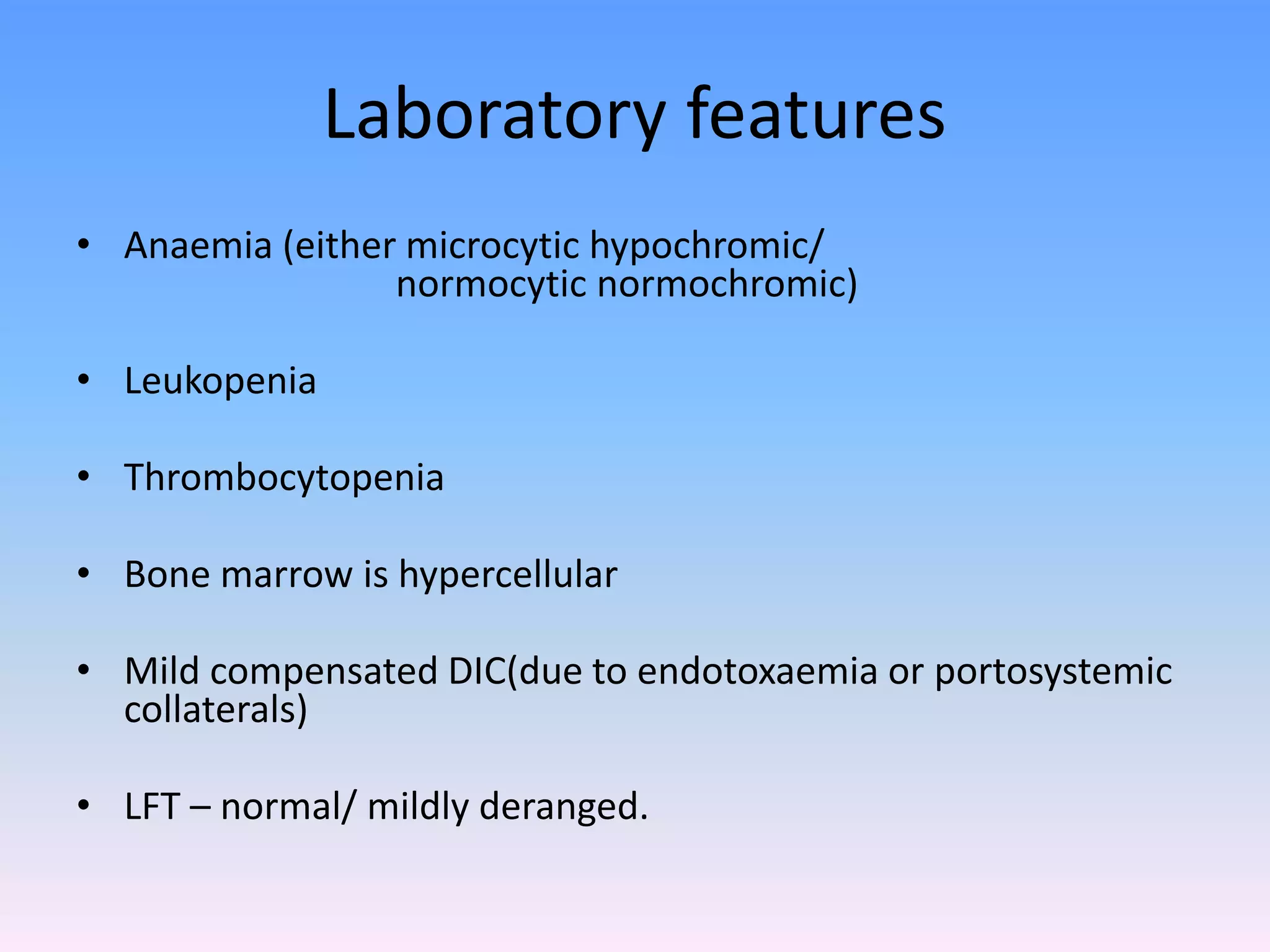 Laboratory features
• Anaemia (either microcytic hypochromic/
normocytic normochromic)
• Leukopenia
• Thrombocytopenia
• Bone marrow is hypercellular
• Mild compensated DIC(due to endotoxaemia or portosystemic
collaterals)
• LFT – normal/ mildly deranged.
 