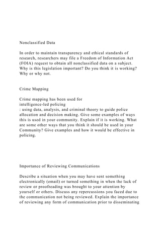 Nonclassified Data
In order to maintain transparency and ethical standards of
research, researchers may file a Freedom of Information Act
(FOIA) request to obtain all nonclassified data on a subject.
Why is this legislation important? Do you think it is working?
Why or why not.
Crime Mapping
Crime mapping has been used for
intelligence-led policing
: using data, analysis, and criminal theory to guide police
allocation and decision making. Give some examples of ways
this is used in your community. Explain if it is working. What
are some other ways that you think it should be used in your
Community? Give examples and how it would be effective in
policing.
Importance of Reviewing Communications
Describe a situation when you may have sent something
electronically (email) or turned something in when the lack of
review or proofreading was brought to your attention by
yourself or others. Discuss any repercussions you faced due to
the communication not being reviewed. Explain the importance
of reviewing any form of communication prior to disseminating
 