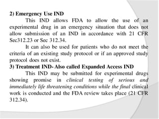 2) Emergency Use IND
This IND allows FDA to allow the use of an
experimental drug in an emergency situation that does not
allow submission of an IND in accordance with 21 CFR
Sec312.23 or Sec 312.34.
It can also be used for patients who do not meet the
criteria of an existing study protocol or if an approved study
protocol does not exist.
3) Treatment IND- Also called Expanded Access IND
This IND may be submitted for experimental drugs
showing promise in clinical testing of serious and
immediately life threatening conditions while the final clinical
work is conducted and the FDA review takes place (21 CFR
312.34).
 