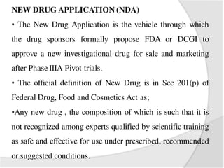 NEW DRUG APPLICATION (NDA)
• The New Drug Application is the vehicle through which
the drug sponsors formally propose FDA or DCGI to
approve a new investigational drug for sale and marketing
after Phase IIIA Pivot trials.
• The official definition of New Drug is in Sec 201(p) of
Federal Drug, Food and Cosmetics Act as;
•Any new drug , the composition of which is such that it is
not recognized among experts qualified by scientific training
as safe and effective for use under prescribed, recommended
or suggested conditions.
 