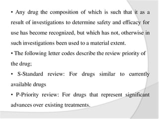 • Any drug the composition of which is such that it as a
result of investigations to determine safety and efficacy for
use has become recognized, but which has not, otherwise in
such investigations been used to a material extent.
• The following letter codes describe the review priority of
the drug;
• S-Standard review: For drugs similar to currently
available drugs
• P-Priority review: For drugs that represent significant
advances over existing treatments.
 