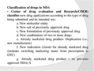 Classification of drugs in NDA
• Center of drug evaluation and Research(CDER)
classifies new drug applications according to the type of drug
being submitted and its intended use:
a. New molecular entity
b. New salt of previously approved drug
c. New formulation of previously approved drug
d. New combination of two or more drugs
e. Already marketed drug product- Duplication (i.e.,
new manufacturer)
f. New indication (claim) for already marketed drug
(includes switching marketing status from prescription to
OTC)
g. Already marketed drug product ( no previous
approved NDA) S
 