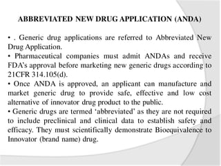 ABBREVIATED NEW DRUG APPLICATION (ANDA)
• . Generic drug applications are referred to Abbreviated New
Drug Application.
• Pharmaceutical companies must admit ANDAs and receive
FDA’s approval before marketing new generic drugs according to
21CFR 314.105(d).
• Once ANDA is approved, an applicant can manufacture and
market generic drug to provide safe, effective and low cost
alternative of innovator drug product to the public.
• Generic drugs are termed ‘abbreviated’ as they are not required
to include preclinical and clinical data to establish safety and
efficacy. They must scientifically demonstrate Bioequivalence to
Innovator (brand name) drug.
 