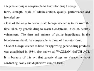 • A generic drug is comparable to Innovator drug I dosage
form, strength, route of administration, quality, performance and
intended use.
• One of the ways to demonstrate bioequivalence is to measure the
time taken by generic drug to reach bloodstream in 24-36 healthy
voluanteers. The time and amount of active ingredientsa in the
bloodstream should be comparable to those of Innovator drug.
• Use of bioequivalence as base for approving generic drug products
was established in 1984, also known as WAXMAN-HATCH ACT.
It is because of this act that generic drugs are cheaper without
conducting costly and duplicative clinical trials.
 