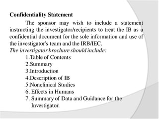 Confidentiality Statement
The sponsor may wish to include a statement
instructing the investigator/recipients to treat the IB as a
confidential document for the sole information and use of
the investigator's team and the IRB/IEC.
The investigator brochure should include:
1.Table of Contents
2.Summary
3.Introduction
4.Description of IB
5.Nonclinical Studies
6. Effects in Humans
7. Summary of Data and Guidance for the
Investigator.
 