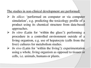 The studies in non-clinical development are performed:
 In silico: ‘performed on computer or via computer
simulation’, e.g. predicting the toxicology profile of a
product using its chemical structure from data-based
approaches.
 In vitro (Latin for ‘within the glass’): performing a
procedure in a controlled environment outside of a
living organism, e.g. use of hepatocyte (cells from the
liver) cultures for metabolism studies.
 In vivo (Latin for ’within the living’): experimentation
using a whole, living organism as opposed to tissues or
cells, i.e. animals, humans or plants.
 