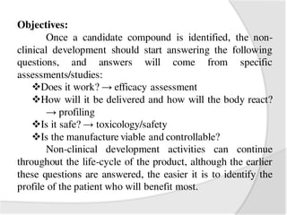 Objectives:
Once a candidate compound is identified, the non-
clinical development should start answering the following
questions, and answers will come from specific
assessments/studies:
Does it work? → efficacy assessment
How will it be delivered and how will the body react?
→ profiling
Is it safe? → toxicology/safety
Is the manufacture viable and controllable?
Non-clinical development activities can continue
throughout the life-cycle of the product, although the earlier
these questions are answered, the easier it is to identify the
profile of the patient who will benefit most.
 