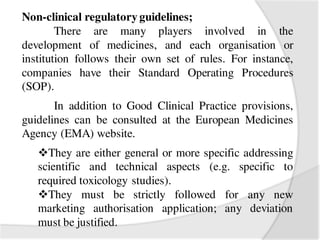 Non-clinical regulatory guidelines;
There are many players involved in the
development of medicines, and each organisation or
institution follows their own set of rules. For instance,
companies have their Standard Operating Procedures
(SOP).
In addition to Good Clinical Practice provisions,
guidelines can be consulted at the European Medicines
Agency (EMA) website.
They are either general or more specific addressing
scientific and technical aspects (e.g. specific to
required toxicology studies).
They must be strictly followed for any new
marketing authorisation application; any deviation
must be justified.
 