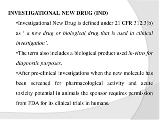 INVESTIGATIONAL NEW DRUG (IND)
•Investigational New Drug is defined under 21 CFR 312.3(b)
as ‘ a new drug or biological drug that is used in clinical
investigation’.
•The term also includes a biological product used in-vitro for
diagnostic purposes.
•After pre-clinical investigations when the new molecule has
been screened for pharmacological activity and acute
toxicity potential in animals the sponsor requires permission
from FDA for its clinical trials in humans.
 
