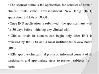 • The sponsor submits the application for conduct of human
clinical trials called Investigational New Drug (IND)
application to FDA or DCGI .
• Once IND application is submitted , the sponsor must wait
for 30 days before initiating any clinical trial.
• Clinical trials in humans can begin only after IND is
reviewed by the FDA and a local institutional review board
(IRB).
• IRBs approve clinical trial protocol, informed consent of all
participants and appropriate steps to prevent subjects from
harm.
 