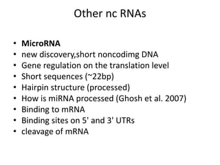 Other nc RNAs
• MicroRNA
• new discovery,short noncodimg DNA
• Gene regulation on the translation level
• Short sequences (~22bp)
• Hairpin structure (processed)
• How is miRNA processed (Ghosh et al. 2007)
• Binding to mRNA
• Binding sites on 5' and 3' UTRs
• cleavage of mRNA
 