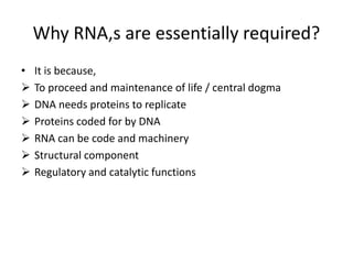 Why RNA,s are essentially required?
• It is because,
 To proceed and maintenance of life / central dogma
 DNA needs proteins to replicate
 Proteins coded for by DNA
 RNA can be code and machinery
 Structural component
 Regulatory and catalytic functions
 