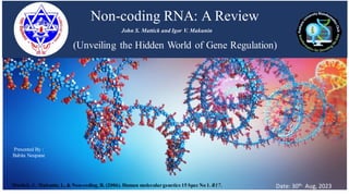 Non-coding RNA: A Review
(Unveiling the Hidden World of Gene Regulation)
John S. Mattick and Igor V. Makunin
Presented By :
Babita Neupane
Date: 30th Aug, 2023
Mattick, J., Makunin, I., & Non-coding, R. (2006). Human moleculargenetics 15 Spec No 1. R17.
 