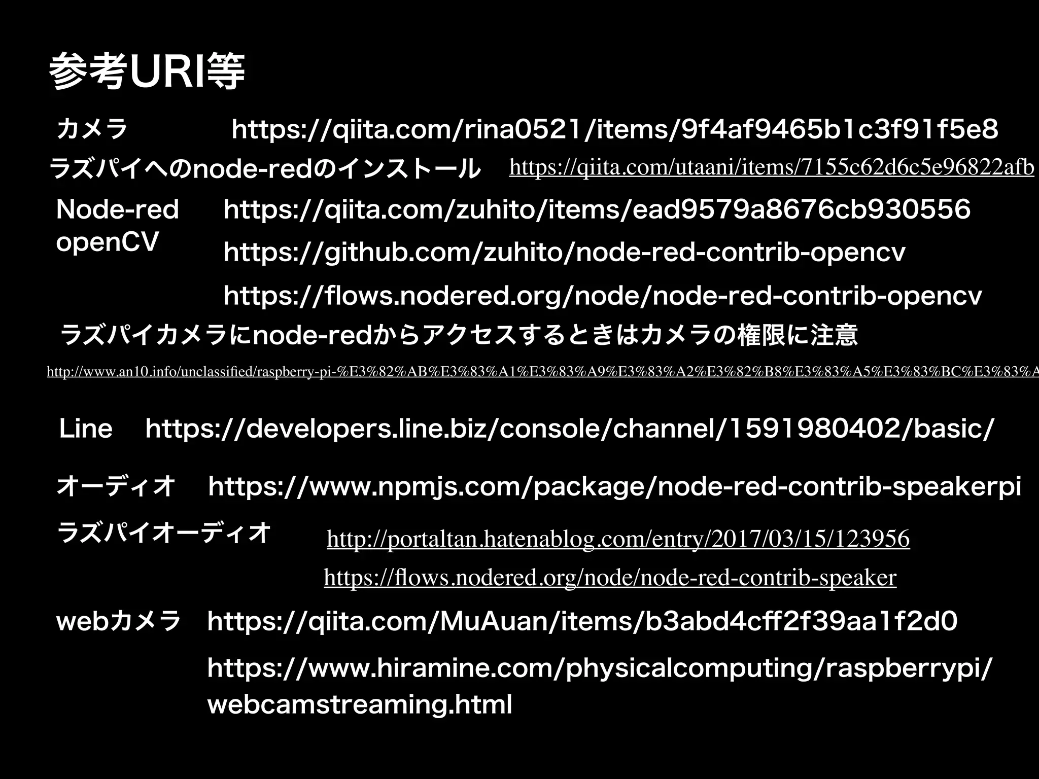 参考URI等
カメラ
Node-red
openCV
https://qiita.com/rina0521/items/9f4af9465b1c3f91f5e8
https://qiita.com/zuhito/items/ead9579a8676cb930556
https://github.com/zuhito/node-red-contrib-opencv
https://ﬂows.nodered.org/node/node-red-contrib-opencv
Line https://developers.line.biz/console/channel/1591980402/basic/
ラズパイへのnode-redのインストール https://qiita.com/utaani/items/7155c62d6c5e96822afb
ラズパイカメラにnode-redからアクセスするときはカメラの権限に注意
http://www.an10.info/unclassiﬁed/raspberry-pi-%E3%82%AB%E3%83%A1%E3%83%A9%E3%83%A2%E3%82%B8%E3%83%A5%E3%83%BC%E3%83%A
オーディオ https://www.npmjs.com/package/node-red-contrib-speakerpi
ラズパイオーディオ http://portaltan.hatenablog.com/entry/2017/03/15/123956
https://ﬂows.nodered.org/node/node-red-contrib-speaker
webカメラ https://qiita.com/MuAuan/items/b3abd4cﬀ2f39aa1f2d0
https://www.hiramine.com/physicalcomputing/raspberrypi/
webcamstreaming.html
 
