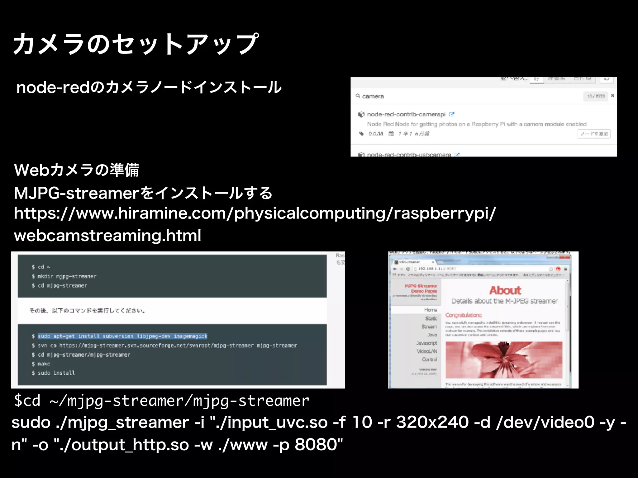 カメラのセットアップ
node-redのカメラノードインストール
Webカメラの準備
MJPG-streamerをインストールする
$cd ~/mjpg-streamer/mjpg-streamer
sudo ./mjpg_streamer -i "./input_uvc.so -f 10 -r 320x240 -d /dev/video0 -y -
n" -o "./output_http.so -w ./www -p 8080"
https://www.hiramine.com/physicalcomputing/raspberrypi/
webcamstreaming.html
 