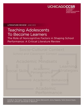 LITERATURE REVIEW JUNE 2012


Teaching Adolescents
To Become Learners
The Role of Noncognitive Factors in Shaping School
Performance: A Critical Literature Review


                Socio-Cultural Context
       School and Classroom Context

            Academic Mindsets
                                                                       Learning
                                    Academic
Social Skills Perseverance                                            Strategies

                                   Academic Behaviors

                                      Academic
                                      Performance
Camille A. Farrington, Melissa Roderick, Elaine Allensworth, Jenny Nagaoka, Tasha Seneca Keyes,
David W. Johnson, and Nicole O. Beechum
 