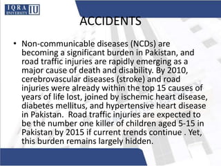 ACCIDENTS
• Non-communicable diseases (NCDs) are
becoming a significant burden in Pakistan, and
road traffic injuries are rapidly emerging as a
major cause of death and disability. By 2010,
cerebrovascular diseases (stroke) and road
injuries were already within the top 15 causes of
years of life lost, joined by ischemic heart disease,
diabetes mellitus, and hypertensive heart disease
in Pakistan. Road traffic injuries are expected to
be the number one killer of children aged 5-15 in
Pakistan by 2015 if current trends continue . Yet,
this burden remains largely hidden.
 