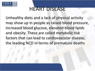 HEART DISEASE
Unhealthy diets and a lack of physical activity
may show up in people as raised blood pressure,
increased blood glucose, elevated blood lipids
and obesity. These are called metabolic risk
factors that can lead to cardiovascular disease,
the leading NCD in terms of premature deaths
 