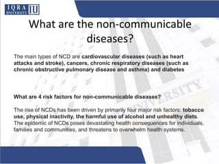 What are the non-communicable
diseases?
The main types of NCD are cardiovascular diseases (such as heart
attacks and stroke), cancers, chronic respiratory diseases (such as
chronic obstructive pulmonary disease and asthma) and diabetes
What are 4 risk factors for non-communicable diseases?
The rise of NCDs has been driven by primarily four major risk factors: tobacco
use, physical inactivity, the harmful use of alcohol and unhealthy diets.
The epidemic of NCDs poses devastating health consequences for individuals,
families and communities, and threatens to overwhelm health systems.
 