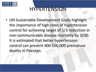 HYPERTENSION
• UN Sustainable Development Goals highlight
the importance of high rates of hypertension
control for achieving target of 1/3 reduction in
non-communicable disease mortality by 2030.
It is estimated that better hypertension
control can prevent 400-500,000 premature
deaths in Pakistan.
 