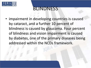 BLINDNESS
• impairment in developing countries is caused
by cataract, and a further 10 percent of
blindness is caused by glaucoma. Four percent
of blindness and vision impairment is caused
by diabetes, one of the primary diseases being
addressed within the NCDs framework.
 