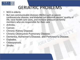 GERIATRIC PROBLEMS
• NCD in elderly
• But non-communicable diseases (NCDs) such as cancer,
cardiovascular disease, and diabetes can diminish seniors' quality of
life, raise health-care costs, and increase pressure on family
members who are responsible for their care
• Arthritis.
• Cancer.
• Chronic Kidney Disease.
• Chronic Obstructive Pulmonary Disease.
• Dementia, Alzheimer's Disease, and Parkinson's Disease.
• Diabetes.
• Osteoporosis.
• Stroke.
 