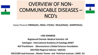 OVERVIEW OF NON-
COMMUNICABLE DISEASES –
NCD’s
Sejojo Phaaroe FIBMS(UK) ; MGSc: CT(IAC) : MLSc(CNAA) : AHMP(YALE);
+266 50468036
Registered Charted -Medical Scientist- UK
Cytologist - International Academy of Cytology #6467
NLP Practitioner (Neuroscience ) Global Sciences Foundation
ISO17025 Regional Advisor- SADCAS
ISO15189 Lead Assessor , Master Trainer and Technical assessor ; SADC- EU
 