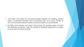  The major risk factors for non-communicable diseases are smoking, alcohol
abuse, a sedentary lifestyle, and an unhealthy diet. As a result, 40-50% of
non-communicable disease-related, premature deaths are preventable.
 By 2020, heart disease and stroke will become the leading causes of death
and disability worldwide, with the number of fatalities projected to increase
to more than 24 million by 2030
 