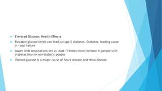  Elevated Glucose: Health Effects
 Elevated glucose levels can lead to type 2 diabetes. Diabetes: leading cause
of renal failure
 Lower limb amputations are at least 10 times more common in people with
diabetes than in non-diabetic people
 •Raised glucose is a major cause of heart disease and renal disease.
 