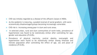  CVD was initially regarded as a disease of the affluent classes in INDIA.
 As the epidemic is maturing, a graded reversal of social gradient, with socio-
economically disadvantaged groups becoming increasingly vulnerable.
 CVD risk is increasing among poor in slum and rural areas.
 In selected urban, rural and slum communities of north India, prevalence of
hypertension was found to be statistically similar after controlling for age,
gender and education (P>0.05).
 Prevalence of physical inactivity, central obesity, overweight and
hypertension were found to be statistically similar among illiterate and
literate population after controlling the effect of age, sex and place of
residence (P>0.05).
 