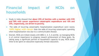 Financial impact of NCDs on
households
 Study in India showed that about 25% of families with a member with CVD
and 50% with cancer experience catastrophic expenditure and 10% and
25%, respectively, are driven to poverty.
 The odds of incurring catastrophic hospitalization expenditure were nearly
160% higher with cancer than the odds of incurring catastrophic spending
when hospitalization was due to a communicable disease.
 Overall, NCDs are linked closely with MDG 2, 4, 5, 6 and 8e, so managing NCDs
is of central importance to progress toward achievement of these goals. By
taking away a significant portion of household’s capacity to pay, NCDs leave
little to be spent on education especially female education.
 