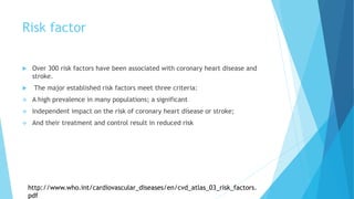 Risk factor
 Over 300 risk factors have been associated with coronary heart disease and
stroke.
 The major established risk factors meet three criteria:
 A high prevalence in many populations; a significant
 Independent impact on the risk of coronary heart disease or stroke;
 And their treatment and control result in reduced risk
http://www.who.int/cardiovascular_diseases/en/cvd_atlas_03_risk_factors.
pdf
 