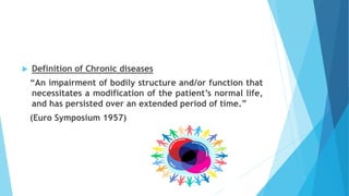  Definition of Chronic diseases
“An impairment of bodily structure and/or function that
necessitates a modification of the patient’s normal life,
and has persisted over an extended period of time.”
(Euro Symposium 1957)
 