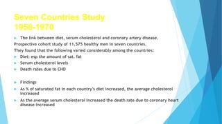 Seven Countries Study
1958-1970
 The link between diet, serum cholesterol and coronary artery disease.
Prospective cohort study of 11,575 healthy men in seven countries.
They found that the following varied considerably among the countries:
 Diet: esp the amount of sat. fat
 Serum cholesterol levels
 Death rates due to CHD
 Findings
 As % of saturated fat in each country’s diet increased, the average cholesterol
increased
 As the average serum cholesterol increased the death rate due to coronary heart
disease increased
 