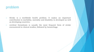 problem
 Stroke is a worldwide health problem. It makes an important
contribution to morbidity, mortality and disability in developed as well
as developing countries.
 cerebral thrombosis is usually the most frequent form of stroke
encountered in clinical studies, followed by hemorrhage.
 