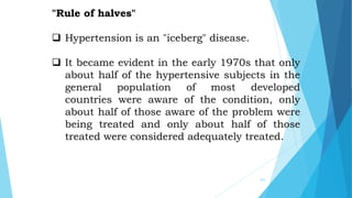 203
"Rule of halves"
 Hypertension is an "iceberg" disease.
 It became evident in the early 1970s that only
about half of the hypertensive subjects in the
general population of most developed
countries were aware of the condition, only
about half of those aware of the problem were
being treated and only about half of those
treated were considered adequately treated.
 