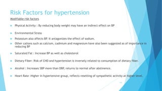 Risk Factors for hypertension
Modifiable risk factors
 Physical Activity : By reducing body weight may have an indirect effect on BP
 Environmental Stress
 Potassium also affects BP. It antagonizes the effect of sodium.
 Other cations such as calcium, cadmium and magnesium have also been suggested as of importance in
reducing BP
 Saturated Fat : Increase BP as well as cholesterol
 Dietary Fiber: Risk of CHD and hypertension is inversely related to consumption of dietary fiber.
 Alcohol : Increases SBP more than DBP, returns to normal after abstinence.
 Heart Rate :Higher in hypertensive group, reflects resetting of sympathetic activity at higher level.
210
 