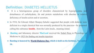 Definition: DIABETES MELLIETUS
 It is a heterogeneous group of disorders characterized by hyperglycemia, and
disturbances of carbohydrate, fat and protein metabolism with absolute or relative
deficiency of insulin action and or secretion.
 In 1910, Sir Edward Albert Sharpey-Schafer suggested that people with diabetes were
deficient in a single chemical that was normally produced by the pancreas—he proposed
calling this substance insulin , from the Latin insula , meaning island.
 Banting and laboratory director MacLeod received the Nobel Prize in Physiology or
Medicine in 1923 for finding out insulin injection.
 Banting is honored by World Diabetes Day which is held on his birthday, November
14.
 