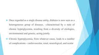  Once regarded as a single disease entity, diabetes is now seen as a
heterogeneous group of diseases, --characterised by a state of
chronic hyperglycemia, resulting from a diversity of etiologies,
environmental and genetic, acting jointly.
 Chronic hyperglycemia, from whatever cause, leads to a number
of complications - cardiovascular, renal, neurological, and ocular
 
