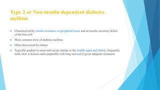 Type 2 or Non-insulin dependent diabetes
mellitus
 Characterized by insulin resistance in peripheral tissue and an insulin secretory defect
of the beta cell
 Most common form of diabetes mellitus
 Often discovered by chance
 Typically gradual in onset and occurs mainly in the middle-aged and elderly, frequently
mild, slow to ketosis and compatible with long survival if given adequate treatment
 