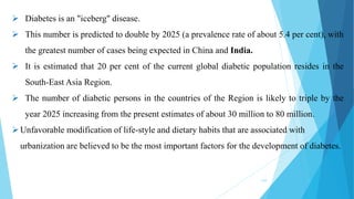 239
 Diabetes is an "iceberg" disease.
 This number is predicted to double by 2025 (a prevalence rate of about 5.4 per cent), with
the greatest number of cases being expected in China and India.
 It is estimated that 20 per cent of the current global diabetic population resides in the
South-East Asia Region.
 The number of diabetic persons in the countries of the Region is likely to triple by the
year 2025 increasing from the present estimates of about 30 million to 80 million.
Unfavorable modification of life-style and dietary habits that are associated with
urbanization are believed to be the most important factors for the development of diabetes.
 