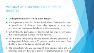 MOHANet al: EPIDEMIOLOGY OF TYPE 2
DIABETES
 Undiagnosed diabetes - the hidden danger
 It is important to note that the studies that have shown an increase
in prevalence of diabetes have also reported a very high
prevalence of undiagnosed diabetes in the community.
 In CURES, the prevalence of known diabetes was 6.1 per cent,
that of undiagnosed diabetes was 9.1 per cent.
 The Kashmir valley study showed that the that the prevalence of
undiagnosed diabetes was 4.25 percent, which was more than
double to that of the known diabetes (1.9%)
 The individuals who are unaware of their disease status are left
untreated and are thus more prone to microvascular as well as
 