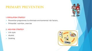 PRIMARY PREVENTION
1.POPULATION STRATEGY
 Prevention programmes to eliminate environmental risk factors.
 Primordial –nutrition, exercise
2. HIGH RISK STRATEGY
 Life style
 Alcohol
 Smoking
 