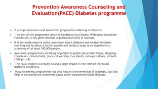 Prevention Awareness Counseling and
Evaluation(PACE) Diabetes programme
 Is a large awareness and prevention programme underway in Chennai.
 The aim of this programme which is funded by the Chennai Willingdon Corporate
Foundation, a non governmental organization (NGO) in Chennai,
 It is to create massive public awareness about diabetes and related disorders
reaching out to about a million people and conduct large scale opportunistic
screening of at least 100,000 people.
 Awareness programmes are being organized in public places like banks, shopping
complexes, cinema halls, places of worship, bus stands, railway stations, schools,
colleges, etc.
 The PACE project is already having a large impact in the form of increased
diabetes awareness.
 Mass awareness programmes not only help in the prevention of diabetes, but also
help in increasing the awareness about other noncommunicable diseases.
 
