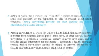  Active surveillance: a system employing staff members to regularly contact
heath care providers or the population to seek information about health
conditions. Active surveillance provides the most accurate and timely
information, but it is also expensive.
 Passive surveillance: a system by which a health jurisdiction receives reports
submitted from hospitals, clinics, public health units, or other sources. Passive
surveillance is a relatively inexpensive strategy to cover large areas, and it
provides critical information for monitoring a community’s health. However,
because passive surveillance depends on people in different institutions to
provide data, data quality and timeliness are difficult to control.
 