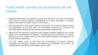 From health surveys to surveillance of risk
factors
 Properly conducted, surveillance ensures that countries have the information
they need to control disease immediately or to plan strategies to prevent
disease and adverse health events in the future.
 The distribution of the major common risk factors for chronic diseases within
the population is the key item of information required by countries for
planning health promotion and primary prevention programmes.
 Because of the relatively long time that elapses between exposure to a causal
agent and manifestation of disease, monitoring and surveillance of chronic
diseases can be a costly exercise involving disease registers and legislation to
ensure disease reporting.
 For this reason most of the focus for surveillance of chronic disease,
including oral diseases, involves surveillance of modifiable risk factors. As
emphasized by the World oral health report, 2003.
 