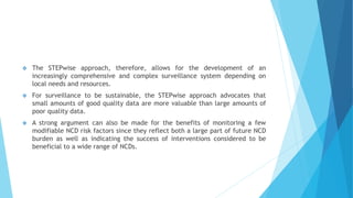  The STEPwise approach, therefore, allows for the development of an
increasingly comprehensive and complex surveillance system depending on
local needs and resources.
 For surveillance to be sustainable, the STEPwise approach advocates that
small amounts of good quality data are more valuable than large amounts of
poor quality data.
 A strong argument can also be made for the benefits of monitoring a few
modifiable NCD risk factors since they reflect both a large part of future NCD
burden as well as indicating the success of interventions considered to be
beneficial to a wide range of NCDs.
 